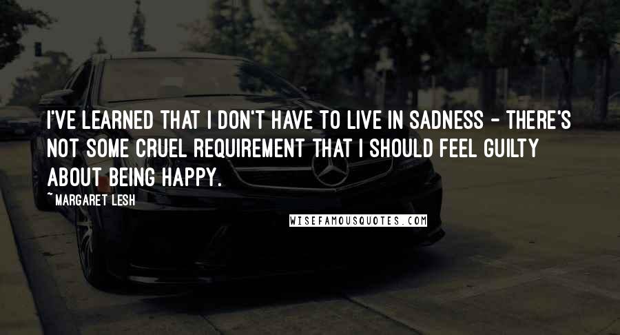 Margaret Lesh Quotes: I've learned that I don't have to live in sadness - there's not some cruel requirement that I should feel guilty about being happy.