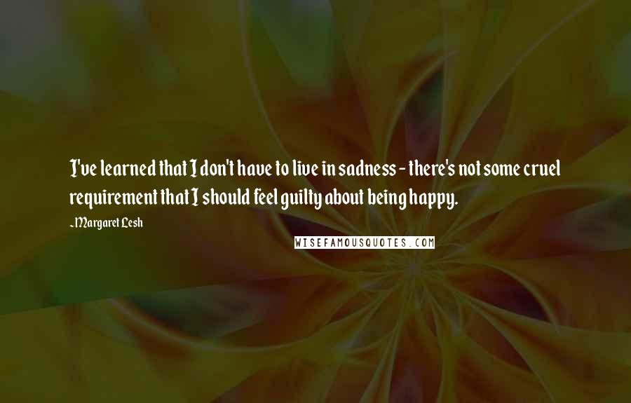 Margaret Lesh Quotes: I've learned that I don't have to live in sadness - there's not some cruel requirement that I should feel guilty about being happy.