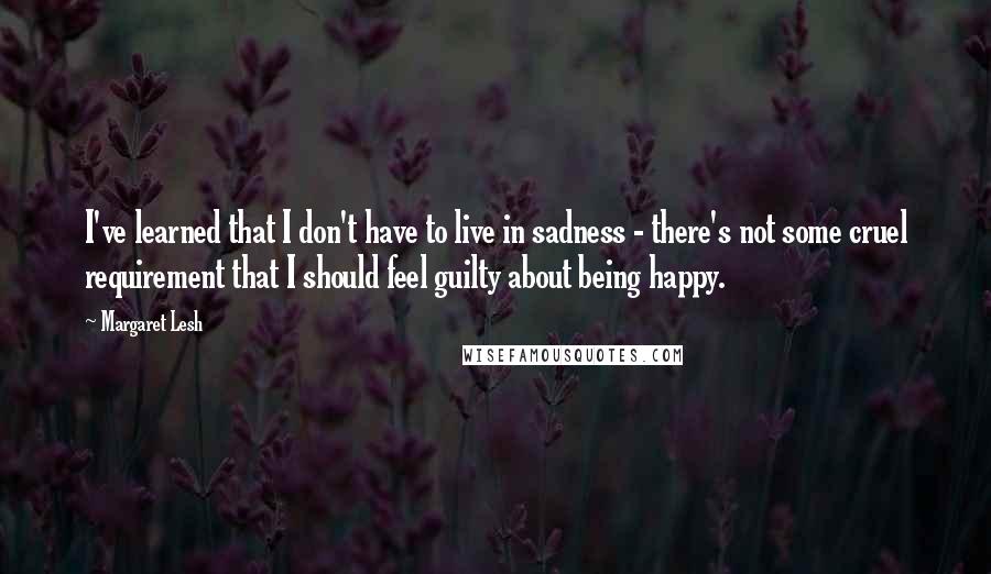 Margaret Lesh Quotes: I've learned that I don't have to live in sadness - there's not some cruel requirement that I should feel guilty about being happy.