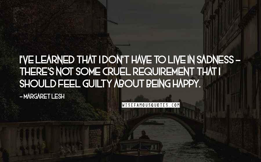 Margaret Lesh Quotes: I've learned that I don't have to live in sadness - there's not some cruel requirement that I should feel guilty about being happy.