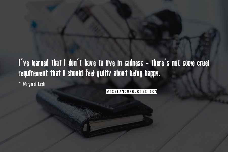 Margaret Lesh Quotes: I've learned that I don't have to live in sadness - there's not some cruel requirement that I should feel guilty about being happy.