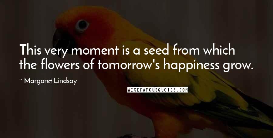 Margaret Lindsay Quotes: This very moment is a seed from which the flowers of tomorrow's happiness grow.