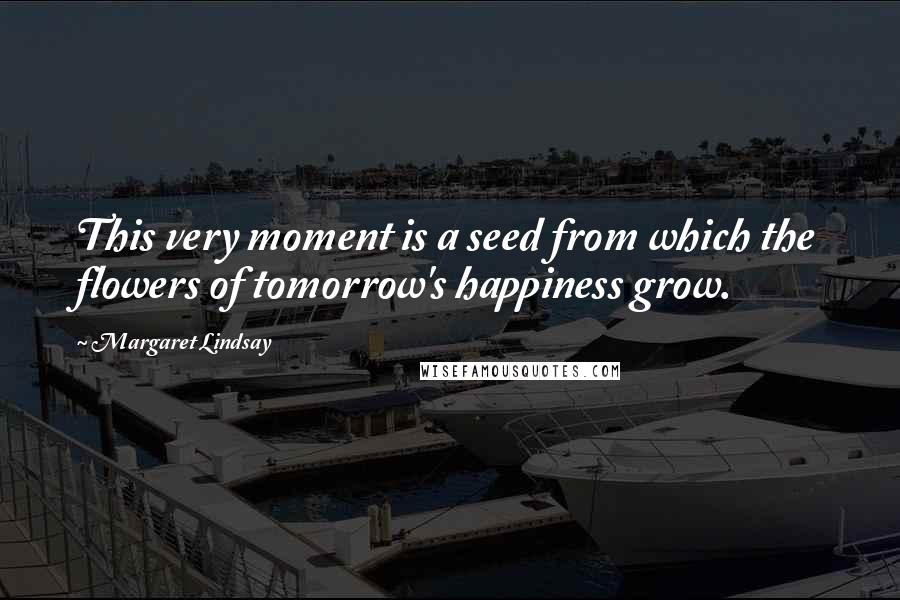 Margaret Lindsay Quotes: This very moment is a seed from which the flowers of tomorrow's happiness grow.