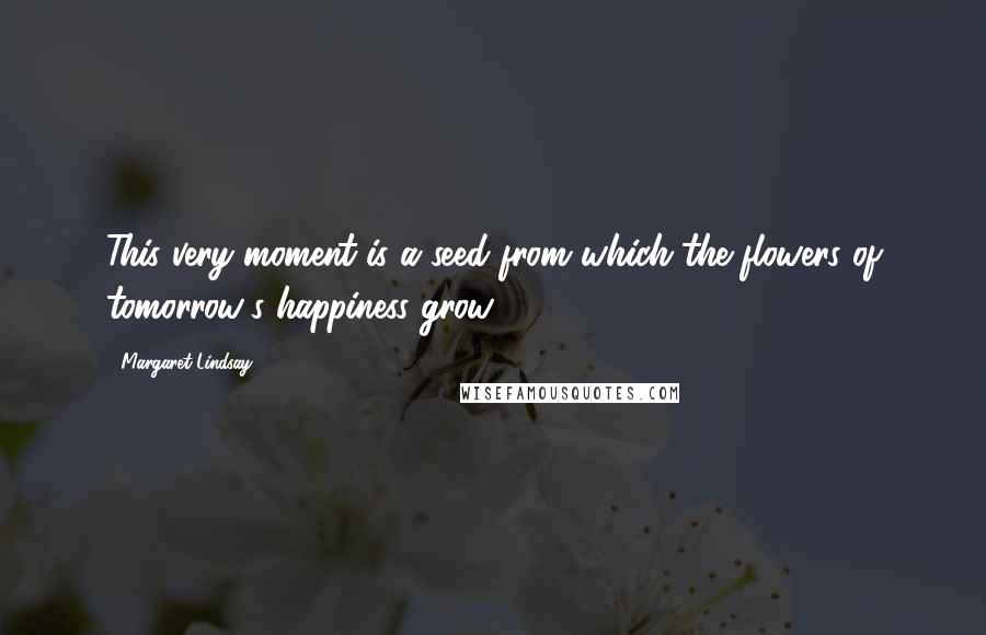 Margaret Lindsay Quotes: This very moment is a seed from which the flowers of tomorrow's happiness grow.