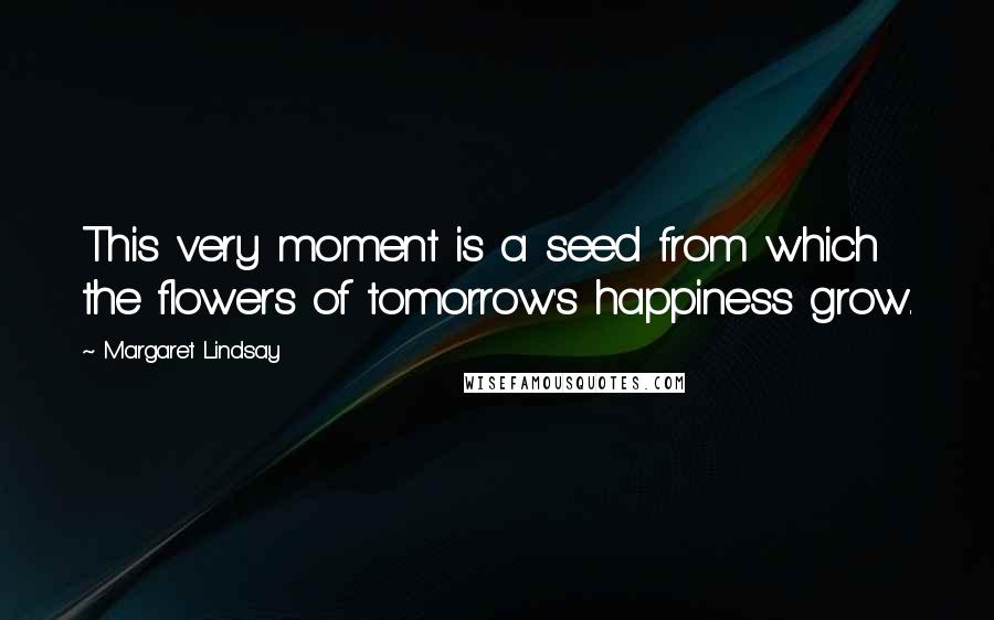 Margaret Lindsay Quotes: This very moment is a seed from which the flowers of tomorrow's happiness grow.