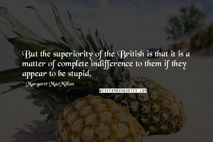 Margaret MacMillan Quotes: But the superiority of the British is that it is a matter of complete indifference to them if they appear to be stupid.