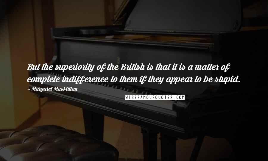 Margaret MacMillan Quotes: But the superiority of the British is that it is a matter of complete indifference to them if they appear to be stupid.