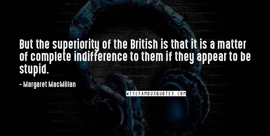 Margaret MacMillan Quotes: But the superiority of the British is that it is a matter of complete indifference to them if they appear to be stupid.