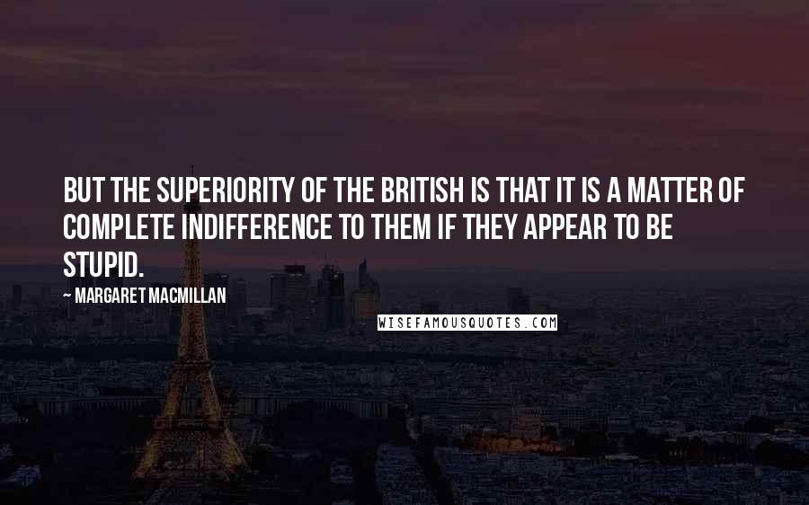 Margaret MacMillan Quotes: But the superiority of the British is that it is a matter of complete indifference to them if they appear to be stupid.