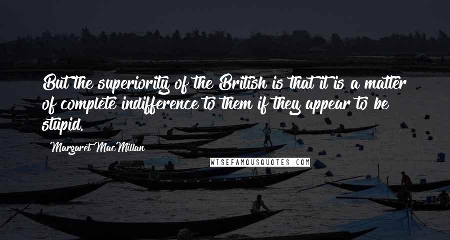 Margaret MacMillan Quotes: But the superiority of the British is that it is a matter of complete indifference to them if they appear to be stupid.