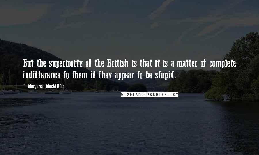 Margaret MacMillan Quotes: But the superiority of the British is that it is a matter of complete indifference to them if they appear to be stupid.