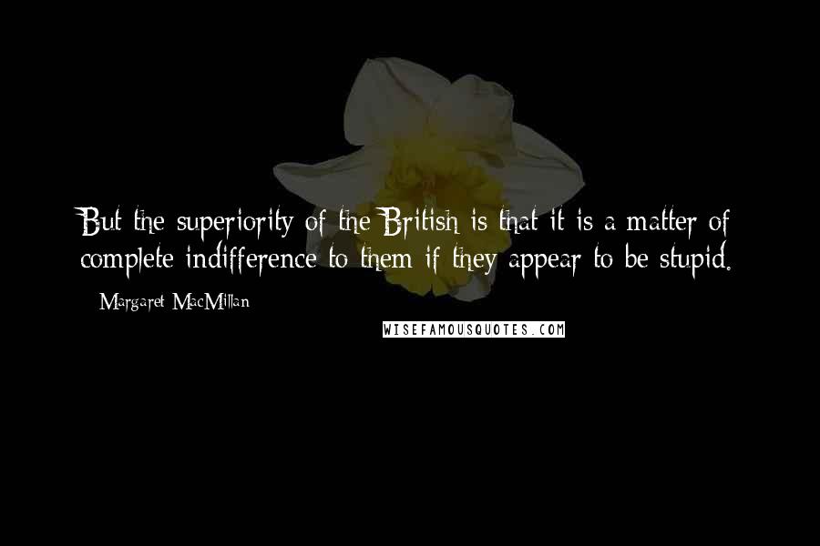 Margaret MacMillan Quotes: But the superiority of the British is that it is a matter of complete indifference to them if they appear to be stupid.