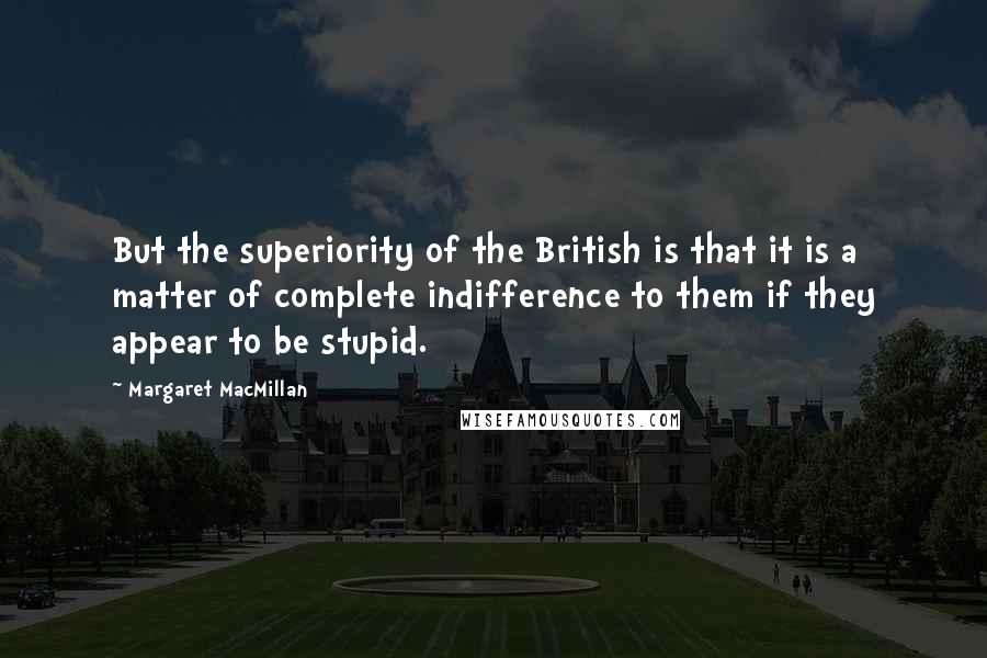 Margaret MacMillan Quotes: But the superiority of the British is that it is a matter of complete indifference to them if they appear to be stupid.