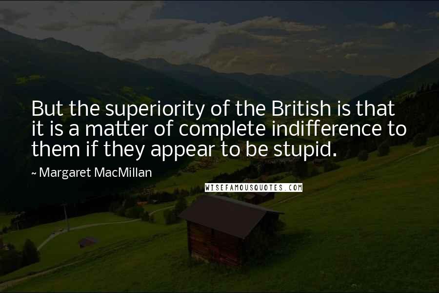 Margaret MacMillan Quotes: But the superiority of the British is that it is a matter of complete indifference to them if they appear to be stupid.