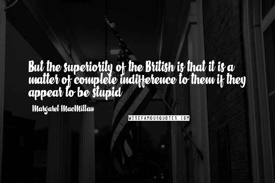 Margaret MacMillan Quotes: But the superiority of the British is that it is a matter of complete indifference to them if they appear to be stupid.