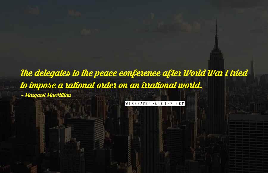 Margaret MacMillan Quotes: The delegates to the peace conference after World War I tried to impose a rational order on an irrational world.