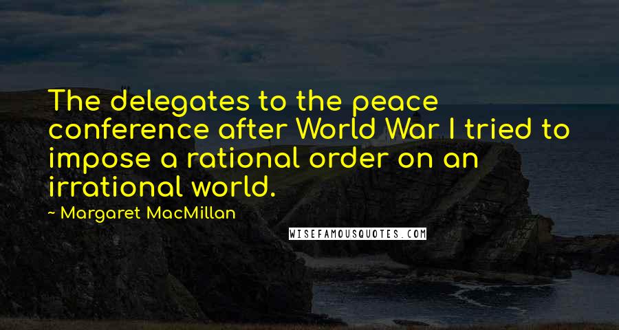 Margaret MacMillan Quotes: The delegates to the peace conference after World War I tried to impose a rational order on an irrational world.