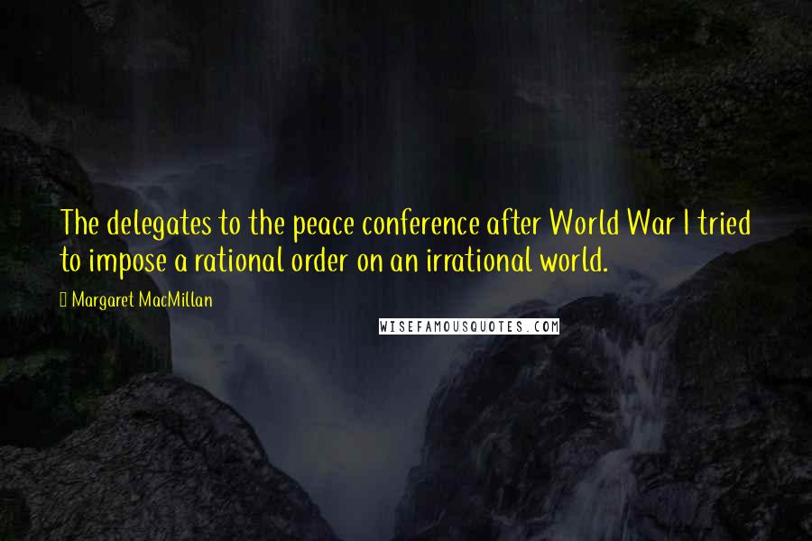 Margaret MacMillan Quotes: The delegates to the peace conference after World War I tried to impose a rational order on an irrational world.