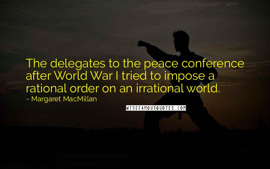 Margaret MacMillan Quotes: The delegates to the peace conference after World War I tried to impose a rational order on an irrational world.