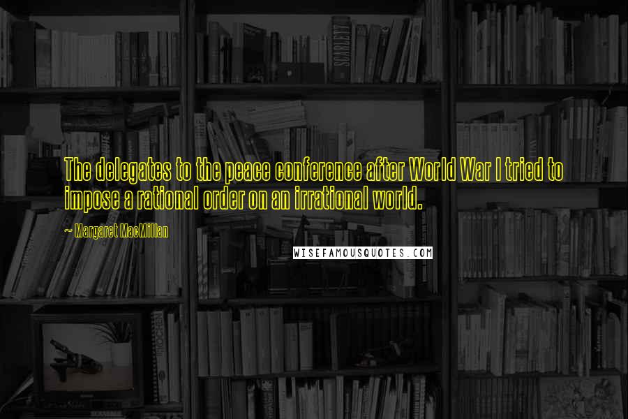 Margaret MacMillan Quotes: The delegates to the peace conference after World War I tried to impose a rational order on an irrational world.