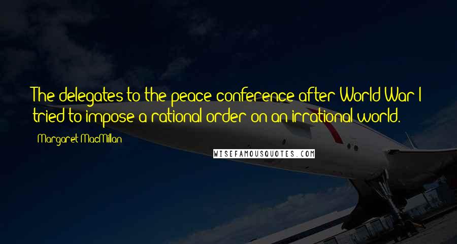 Margaret MacMillan Quotes: The delegates to the peace conference after World War I tried to impose a rational order on an irrational world.
