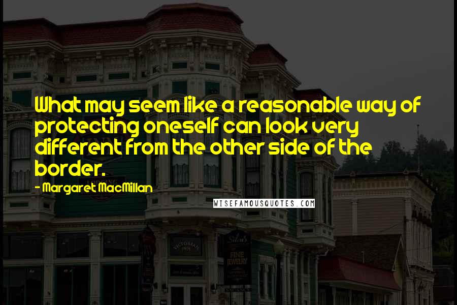 Margaret MacMillan Quotes: What may seem like a reasonable way of protecting oneself can look very different from the other side of the border.