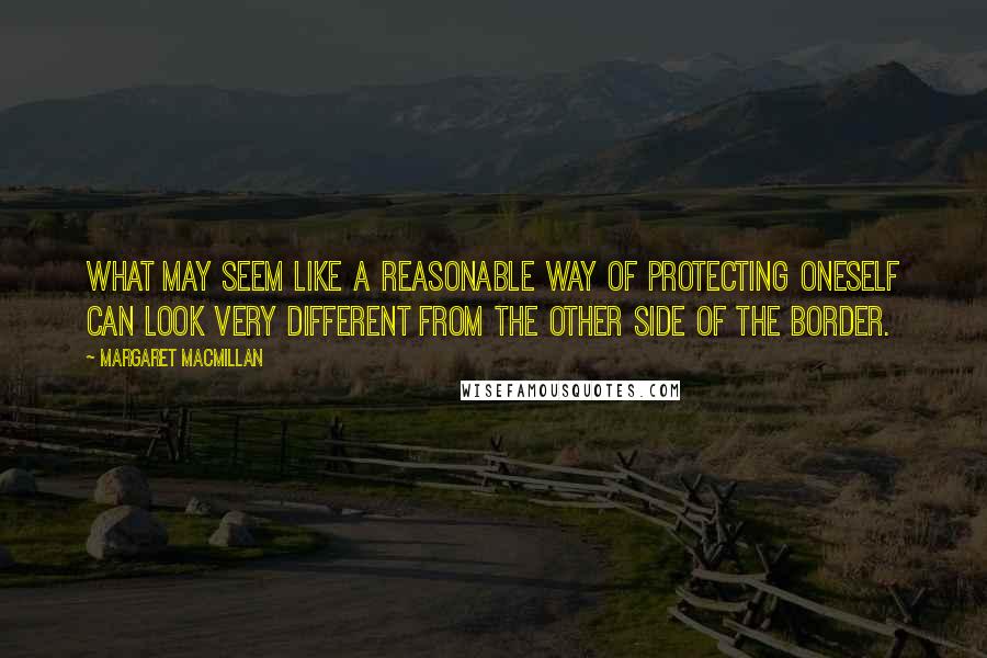 Margaret MacMillan Quotes: What may seem like a reasonable way of protecting oneself can look very different from the other side of the border.