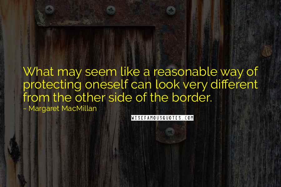 Margaret MacMillan Quotes: What may seem like a reasonable way of protecting oneself can look very different from the other side of the border.