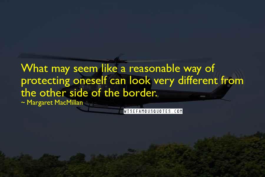 Margaret MacMillan Quotes: What may seem like a reasonable way of protecting oneself can look very different from the other side of the border.