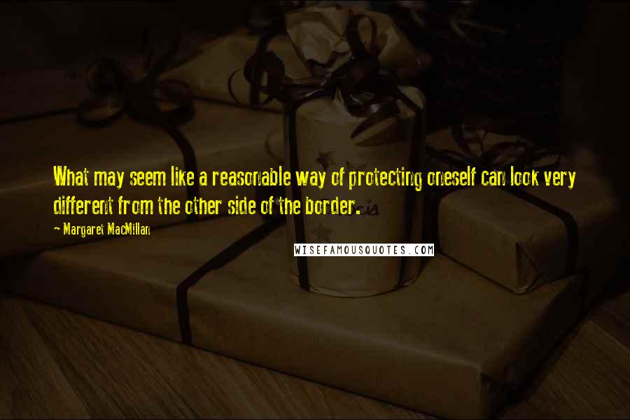 Margaret MacMillan Quotes: What may seem like a reasonable way of protecting oneself can look very different from the other side of the border.