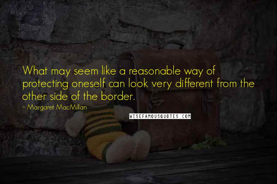 Margaret MacMillan Quotes: What may seem like a reasonable way of protecting oneself can look very different from the other side of the border.