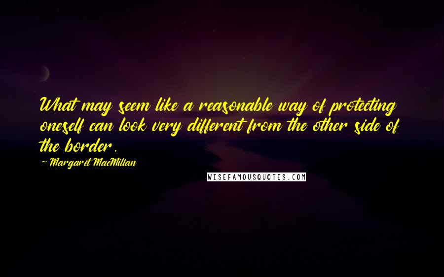 Margaret MacMillan Quotes: What may seem like a reasonable way of protecting oneself can look very different from the other side of the border.