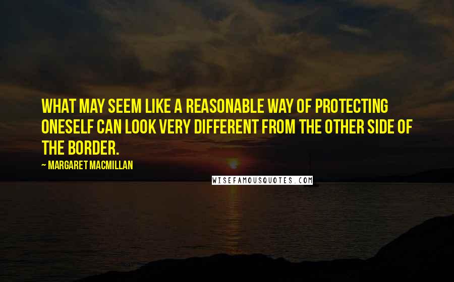 Margaret MacMillan Quotes: What may seem like a reasonable way of protecting oneself can look very different from the other side of the border.