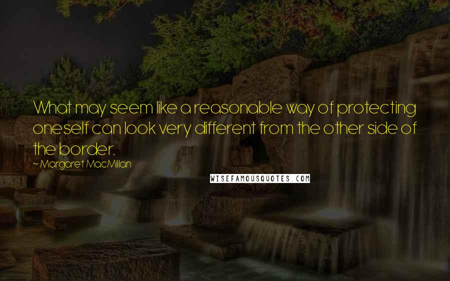 Margaret MacMillan Quotes: What may seem like a reasonable way of protecting oneself can look very different from the other side of the border.