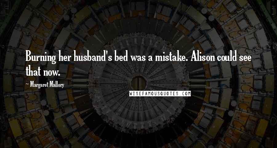 Margaret Mallory Quotes: Burning her husband's bed was a mistake. Alison could see that now.