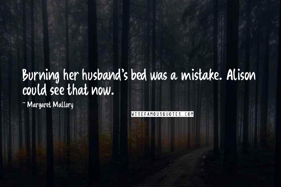 Margaret Mallory Quotes: Burning her husband's bed was a mistake. Alison could see that now.