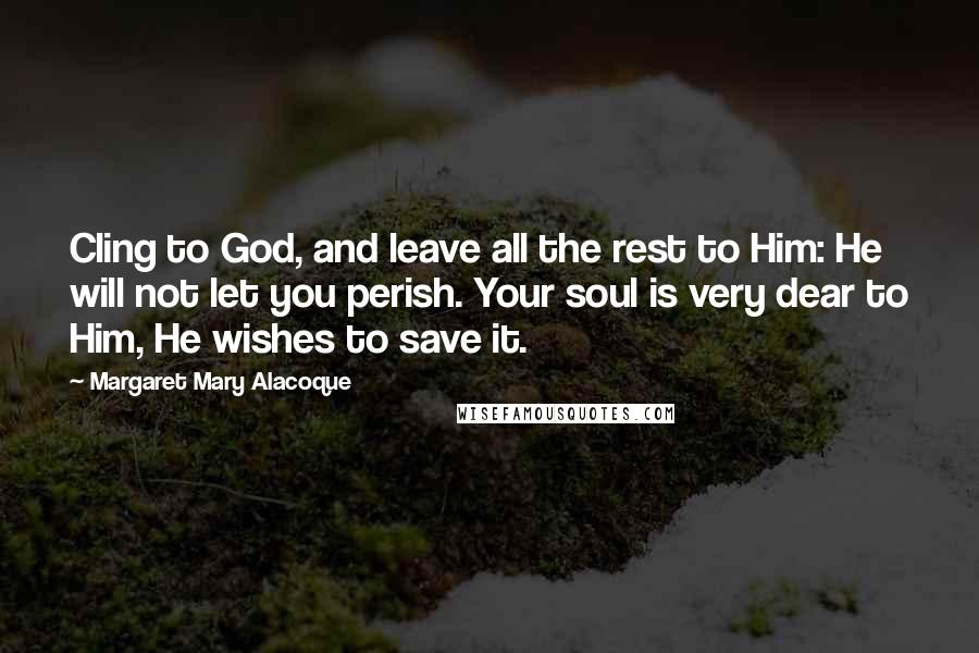 Margaret Mary Alacoque Quotes: Cling to God, and leave all the rest to Him: He will not let you perish. Your soul is very dear to Him, He wishes to save it.