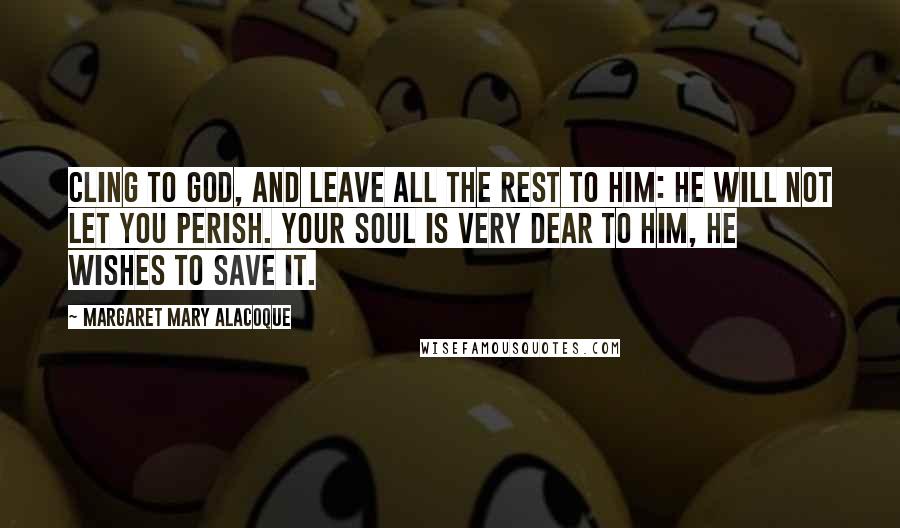 Margaret Mary Alacoque Quotes: Cling to God, and leave all the rest to Him: He will not let you perish. Your soul is very dear to Him, He wishes to save it.