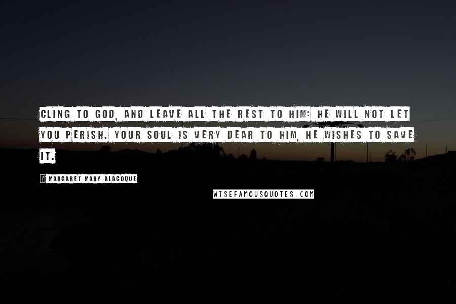 Margaret Mary Alacoque Quotes: Cling to God, and leave all the rest to Him: He will not let you perish. Your soul is very dear to Him, He wishes to save it.