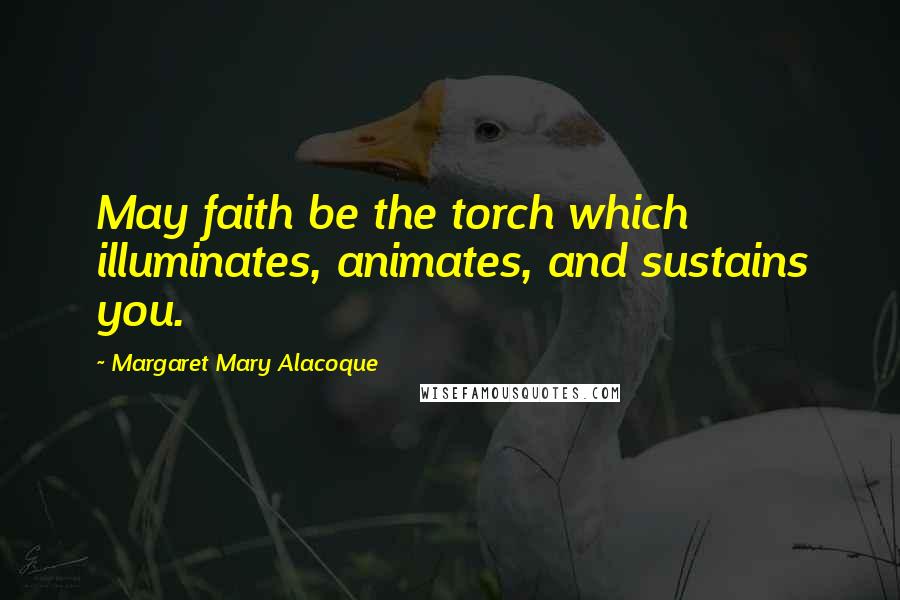 Margaret Mary Alacoque Quotes: May faith be the torch which illuminates, animates, and sustains you.