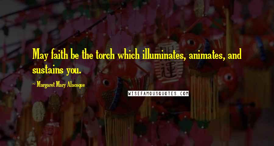 Margaret Mary Alacoque Quotes: May faith be the torch which illuminates, animates, and sustains you.