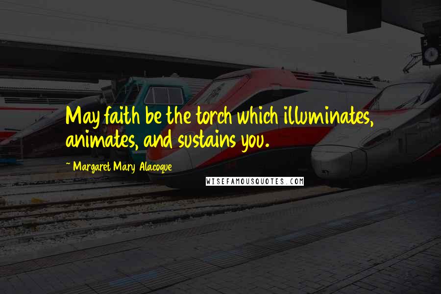 Margaret Mary Alacoque Quotes: May faith be the torch which illuminates, animates, and sustains you.