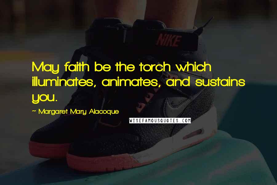 Margaret Mary Alacoque Quotes: May faith be the torch which illuminates, animates, and sustains you.