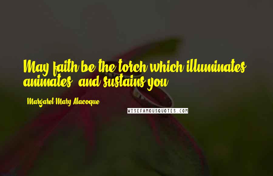 Margaret Mary Alacoque Quotes: May faith be the torch which illuminates, animates, and sustains you.