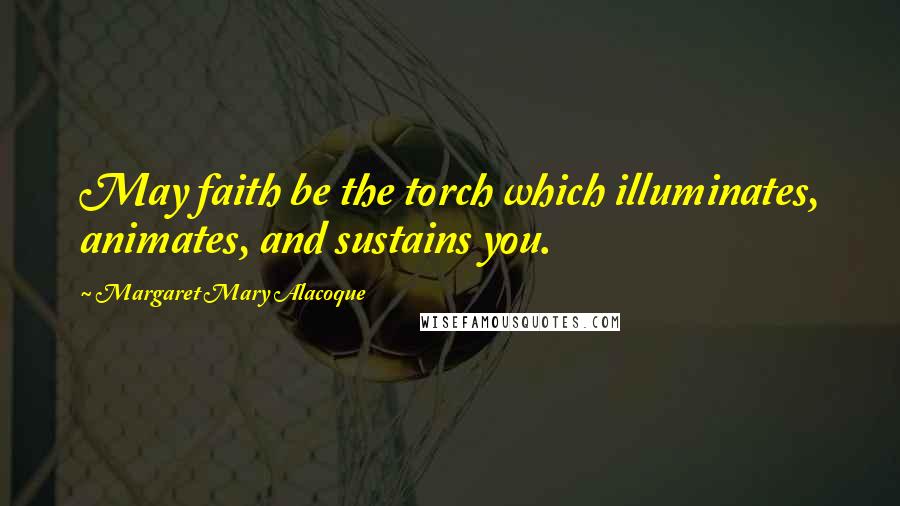 Margaret Mary Alacoque Quotes: May faith be the torch which illuminates, animates, and sustains you.