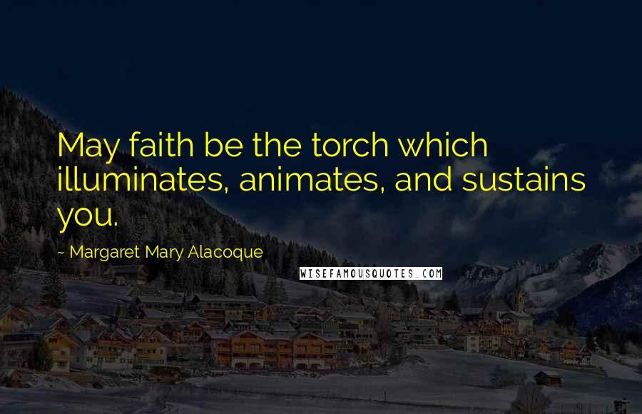 Margaret Mary Alacoque Quotes: May faith be the torch which illuminates, animates, and sustains you.