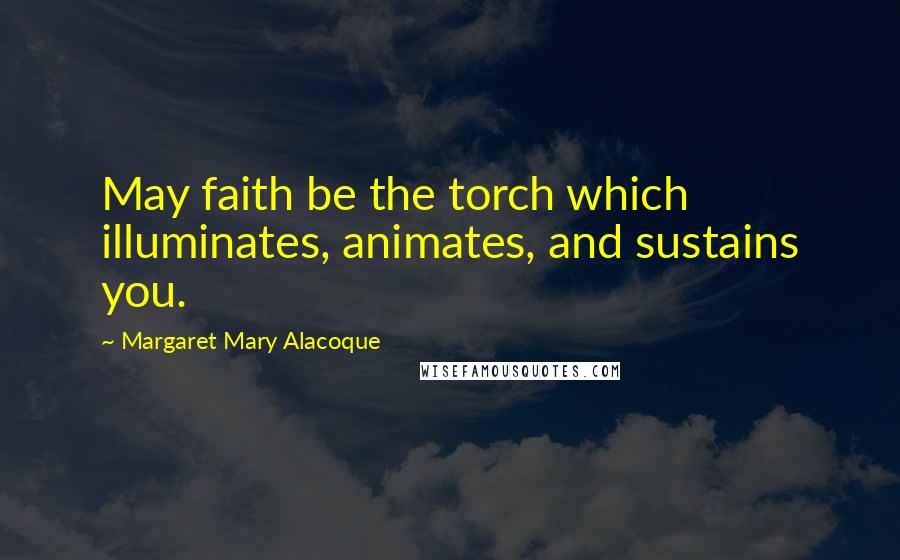 Margaret Mary Alacoque Quotes: May faith be the torch which illuminates, animates, and sustains you.