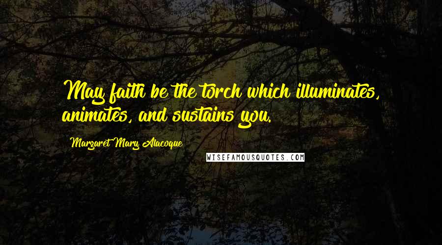 Margaret Mary Alacoque Quotes: May faith be the torch which illuminates, animates, and sustains you.