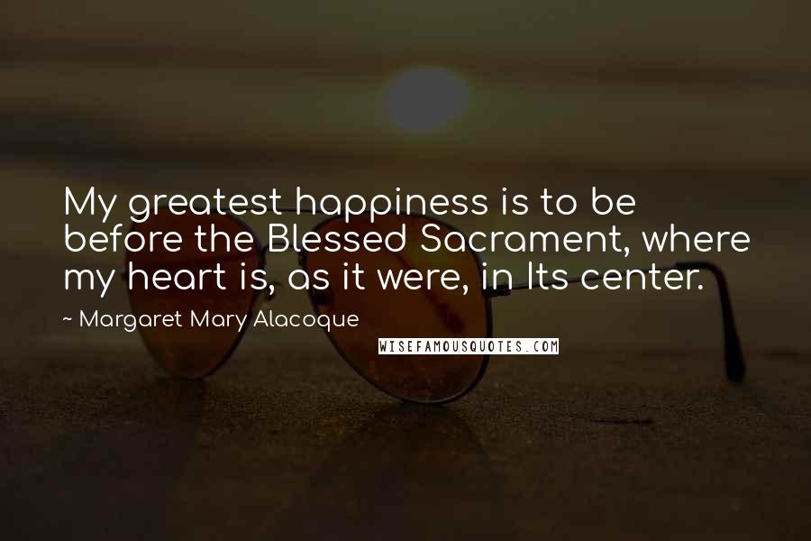 Margaret Mary Alacoque Quotes: My greatest happiness is to be before the Blessed Sacrament, where my heart is, as it were, in Its center.