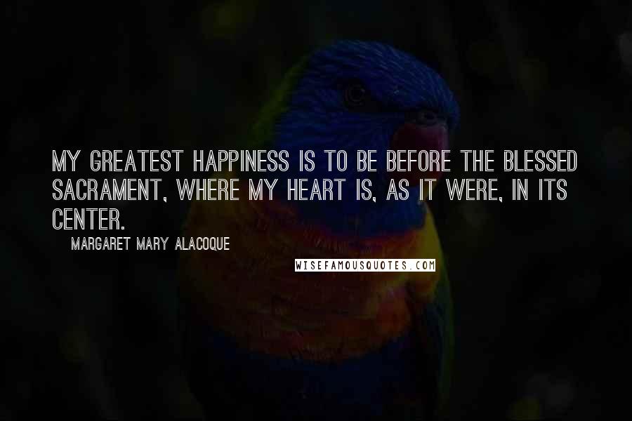 Margaret Mary Alacoque Quotes: My greatest happiness is to be before the Blessed Sacrament, where my heart is, as it were, in Its center.